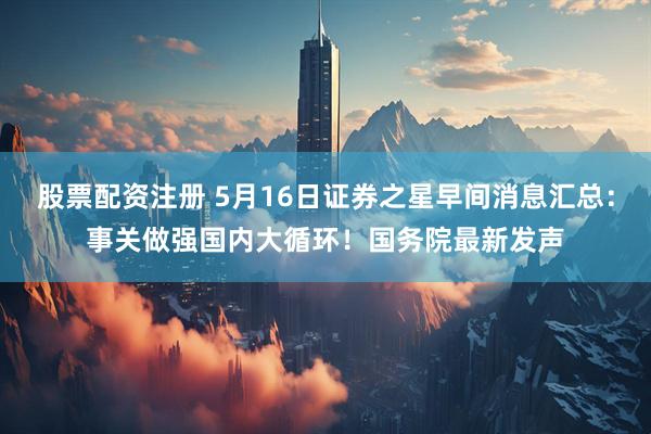 股票配资注册 5月16日证券之星早间消息汇总：事关做强国内大循环！国务院最新发声