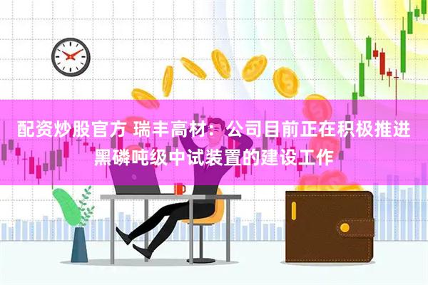 配资炒股官方 瑞丰高材：公司目前正在积极推进黑磷吨级中试装置的建设工作