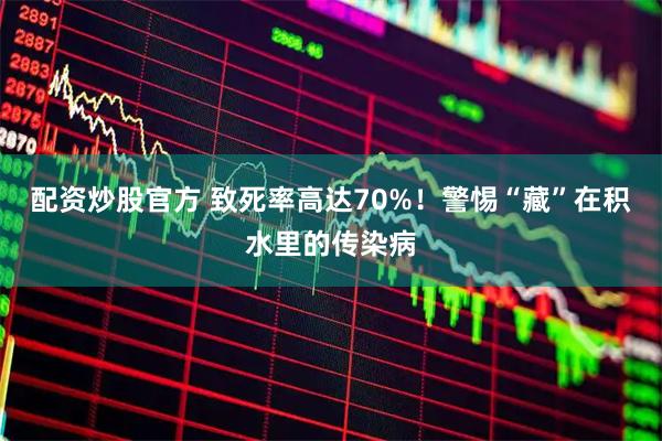 配资炒股官方 致死率高达70%！警惕“藏”在积水里的传染病