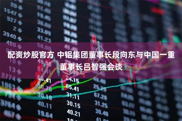 配资炒股官方 中铝集团董事长段向东与中国一重董事长吕智强会谈
