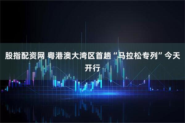 股指配资网 粤港澳大湾区首趟“马拉松专列”今天开行