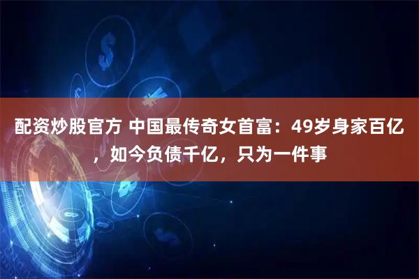 配资炒股官方 中国最传奇女首富：49岁身家百亿，如今负债千亿，只为一件事