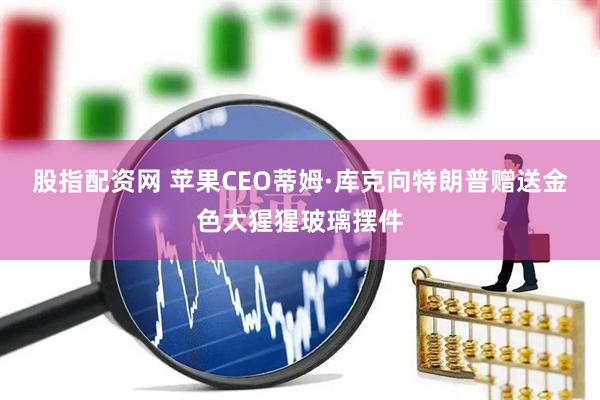 股指配资网 苹果CEO蒂姆·库克向特朗普赠送金色大猩猩玻璃摆件