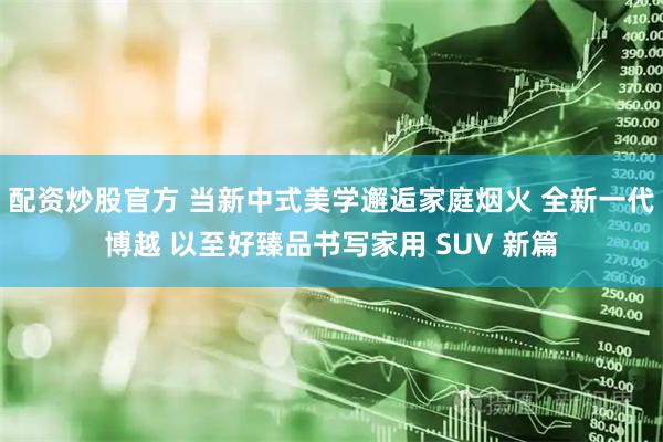 配资炒股官方 当新中式美学邂逅家庭烟火 全新一代博越 以至好臻品书写家用 SUV 新篇
