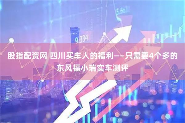 股指配资网 四川买车人的福利——只需要4个多的东风福小瑞实车测评