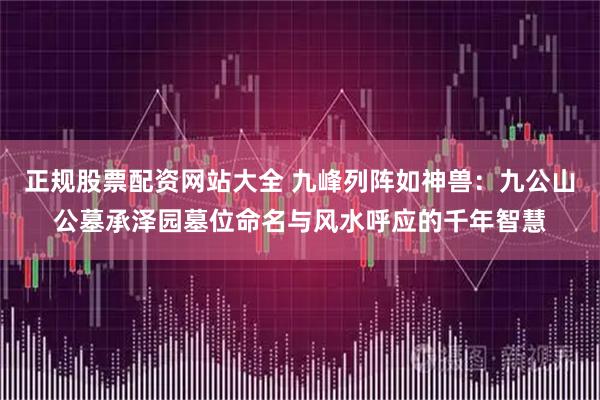正规股票配资网站大全 九峰列阵如神兽：九公山公墓承泽园墓位命名与风水呼应的千年智慧