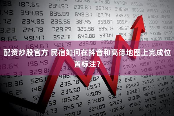 配资炒股官方 民宿如何在抖音和高德地图上完成位置标注？