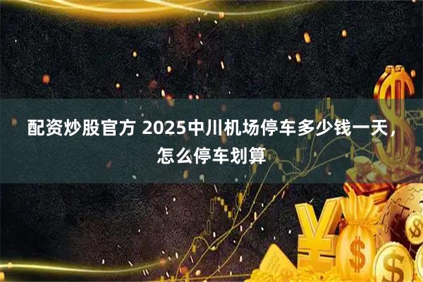 配资炒股官方 2025中川机场停车多少钱一天，怎么停车划算